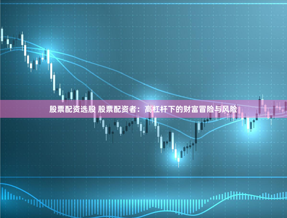 股票配资选股 股票配资者：高杠杆下的财富冒险与风险