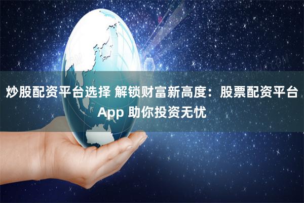 炒股配资平台选择 解锁财富新高度：股票配资平台App 助你投资无忧